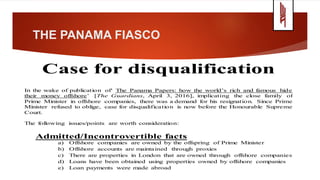 THE PANAMA FIASCO
Case for disqualification
In the wake of publication of‘ The Panama Papers: how the world’s rich and famous hide
their money offshore’ [The Guardians, April 3, 2016], implicating the close family of
Prime Minister in offshore companies, there was a demand for his resignation. Since Prime
Minister refused to oblige, case for disqualification is now before the Honourable Supreme
Court.
The following issues/points are worth consideration:
Admitted/Incontrovertible facts
a) Offshore companies are owned by the offspring of Prime Minister
b) Offshore accounts are maintained through proxies
c) There are properties in London that are owned through offshore companies
d) Loans have been obtained using properties owned by offshore companies
e) Loan payments were made abroad
 