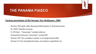 THE PANAMA FIASCO
Various provisions of the Income Tax Ordinance, 2001
Section 39(3) gifts other than prescribed manner is fictional income
Ss. 90/91 Transfer of assets
S. 85(3)(a)—“Associates” include relatives.
Transactions between “associates” section108
Section 109: Tax avoidance scheme is no longer permissible
Section 111 for unexplained money, investment, expenditure etc
 