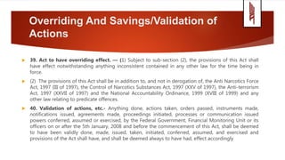 Overriding And Savings/Validation of
Actions
 39. Act to have overriding effect. — (1) Subject to sub-section (2), the provisions of this Act shall
have effect notwithstanding anything inconsistent contained in any other law for the time being in
force.
 (2) The provisions of this Act shall be in addition to, and not in derogation of, the Anti Narcotics Force
Act, 1997 (III of 1997), the Control of Narcotics Substances Act, 1997 (XXV of 1997), the Anti-terrorism
Act, 1997 (XXVII of 1997) and the National Accountability Ordinance, 1999 (XVIII of 1999) and any
other law relating to predicate offences.
 40. Validation of actions, etc.- Anything done, actions taken, orders passed, instruments made,
notifications issued, agreements made, proceedings initiated, processes or communication issued
powers conferred, assumed or exercised, by the Federal Government, Financial Monitoring Unit or its
officers on or after the 5th January, 2008 and before the commencement of this Act, shall be deemed
to have been validly done, made, issued, taken, initiated, conferred, assumed, and exercised and
provisions of the Act shall have, and shall be deemed always to have had, effect accordingly
 