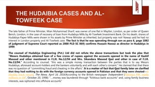 THE HUDAIBIA CASES AND AL-
TOWFEEK CASE
The late father of Prime Minister, Mian Muhammad Sharif, was owner of one flat in Mayfair, London, as per order of Queen
Bench, London, in the case of recovery of loan from Hudabiya Mills by Al-Towfeek Investment Bank. On his death, shares of
Hudabiya Paper Mills were shown in his assets by Prime Minister as inherited, but property was not! Nawaz said he had no
interest in London property and Al-Towfeek case. The fact is that he was operating through son as para 6, page 1082
of judgment of Supreme Court reported as 2000 PLD SC 869) confirms Hussain Nawaz as director in Hudabiya in
1999.
The counsel of Hudabiya Engineering (Pvt.) Ltd did not refute the above transactions but took the plea that
“Messrs Hudabiya obtained loan of a few crores of rupees against the accounts opened in the name of Kashif
Masood and other mentioned in F.I.R. No.12/94 and Mrs. Sikandara Masood Qazi and other in case of F.I.R.
No.13/94.” According to counsel, “this was a simple money transaction between the parties that is to say Messrs
Hudabiya, aforesaid account-holders and the bankers voluntarily and with each other's consent.” He claimed that that there
was no question of “committing fraud and cheating in the affairs”. It is a matter of fact that Qazi family later on clarified
that they had nothing to do with the foreign currency accounts opened in Pakistan and that they were cheated—A
shoddy track record, The News, April 16, 2016.According to the British newspaper Independent [Pakistan PM ‘made
millions in UK’, October 20, 1998]: “….money was laundered through "fictitious bank accounts" and, using family business
interests, was siphoned into offshore accounts”
 