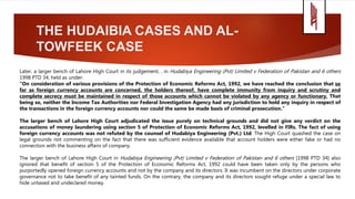 THE HUDAIBIA CASES AND AL-
TOWFEEK CASE
Later, a larger bench of Lahore High Court in its judgement, , in Hudabiya Engineering (Pvt) Limited v Federation of Pakistan and 6 others
1998 PTD 34, held as under:
“On consideration of various provisions of the Protection of Economic Reforms Act, 1992, we have reached the conclusion that so
far as foreign currency accounts are concerned, the holders thereof, have complete immunity from inquiry and scrutiny and
complete secrecy must be maintained in respect of those accounts which cannot be violated by any agency or functionary. That
being so, neither the Income Tax Authorities nor Federal Investigation Agency had any jurisdiction to hold any inquiry in respect of
the transactions in the foreign currency accounts nor could the same be made basis of criminal prosecution.”
The larger bench of Lahore High Court adjudicated the issue purely on technical grounds and did not give any verdict on the
accusations of money laundering using section 5 of Protection of Economic Reforms Act, 1992, levelled in FIRs. The fact of using
foreign currency accounts was not refuted by the counsel of Hudabiya Engineering (Pvt.) Ltd. The High Court quashed the case on
legal grounds not commenting on the fact that there was sufficient evidence available that account holders were either fake or had no
connection with the business affairs of company.
The larger bench of Lahore High Court in Hudabiya Engineering (Pvt) Limited v Federation of Pakistan and 6 others [1998 PTD 34] also
ignored that benefit of section 5 of the Protection of Economic Reforms Act, 1992 could have been taken only by the persons who
purportedly opened foreign currency accounts and not by the company and its directors. It was incumbent on the directors under corporate
governance not to take benefit of any tainted funds. On the contrary, the company and its directors sought refuge under a special law to
hide untaxed and undeclared money.
 