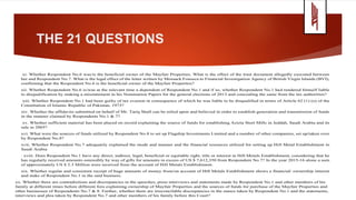 THE 21 QUESTIONS
xi. Whether Respondent No.6 was/is the beneficial owner of the Mayfair Properties. What is the effect of the trust document allegedly executed between
her and Respondent No.7. What is the legal effect of the letter written by Mossack Fonseca to Financial Investigation Agency of British Virgin Islands (BVI),
confirming that the Respondent No.6 is the beneficial owner of the Mayfair Properties?
xii. Whether Respondent No.6 is/was at the relevant time a dependent of Respondent No.1 and if so, whether Respondent No.1 had rendered himself liable
to disqualification by making a misstatement in his Nomination Papers for the general elections of 2013 and concealing the same from the tax authorities?
xiii. Whether Respondent No.1 had been guilty of tax evasion in consequence of which he was liable to be disqualified in terms of Article 62 (1) (o) of the
Constitution of Islamic Republic of Pakistan, 1973?
xiv. Whether the affidavits submitted on behalf of Mr. Tariq Shafi can be relied upon and believed in order to establish generation and transmission of funds
in the manner claimed by Respondents No.1 & 7?
xv. Whether sufficient material has been placed on record explaining the source of funds for establishing Azizia Steel Mills in Jeddah, Saudi Arabia and its
sale in 2005?
xvi. What were the sources of funds utilized by Respondent No.8 to set up Flagship Investments Limited and a number of other companies, set up/taken over
by Respondent No.8?
xvii. Whether Respondent No.7 adequately explained the mode and manner and the financial resources utilized for setting up Hill Metal Establishment in
Saudi Arabia
. xviii. Does Respondent No.1 have any direct, indirect, legal, beneficial or equitable right, title or interest in Hill Metals Establishment, considering that he
has regularly received amounts ostensibly by way of gifts for amounts in excess of US $ 7,612,350 from Respondent No.7? In the year 2015-16 alone a sum
of approximately US $ 2.3 Million were received from the account of Hill Metals Establishment.
xix. Whether regular and consistent receipt of huge amounts of money from/on account of Hill Metals Establishment shows a financial/ ownership interest
and stake of Respondent No.1 in the said business.
xx. Whether there are contradictions and discrepancies in the speeches, press interviews and statements made by Respondent No.1 and other members of his
family at different times before different fora explaining ownership of Mayfair Properties and the sources of funds for purchase of the Mayfair Properties and
other businesses of Respondents No.7 & 8. Further, whether there are irreconcilable discrepancies in the stance taken by Respondent No.1 and the statements,
interviews and plea taken by Respondent No.7 and other members of his family before this Court?
 