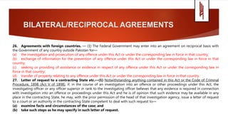 BILATERAL/RECIPROCAL AGREEMENTS
26. Agreements with foreign countries. — (1) The Federal Government may enter into an agreement on reciprocal basis with
the Government of any country outside Pakistan for—
(a) the investigation and prosecution of any offence under this Act or under the corresponding law in force in that country;
(b) exchange of information for the prevention of any offence under this Act or under the corresponding law in force in that
country;
(c) seeking or providing of assistance or evidence in respect of any offence under this Act or under the corresponding law in
force in that country;
(d) transfer of property relating to any offence under this Act or under the corresponding law in force in that country.
27. Letter of request to a contracting State etc.—(1) Notwithstanding anything contained in this Act or the Code of Criminal
Procedure, 1898 (Act V of 1898), if, in the course of an investigation into an offence or other proceedings under this Act, the
investigating officer or any officer superior in rank to the investigating officer believes that any evidence is required in connection
with investigation into an offence or proceedings under this Act and he is of opinion that such evidence may be available in any
place in the contracting State, he may, with the prior permission of the head of that investigation agency, issue a letter of request
to a court or an authority in the contracting State competent to deal with such request to—
(a) examine facts and circumstances of the case; and
(b) take such steps as he may specify in such letter of request.
 