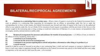 BILATERAL/RECIPROCAL AGREEMENTS
28. Assistance to a contracting State in certain cases.—Where a letter of request is received by the Federal Government from a
court or authority in a contracting State requesting for investigation into an offence or proceedings under this Act or under the
corresponding law in force in that country, the Federal Government may forward such letter of request to the Court or to the authorized
officer or any authority under this Act as it thinks fit for execution of such request in accordance with the provisions of this Act or, in the
manner sought by the contracting state so long as doing so would not violate laws of Pakistan or is, in any manner, not prejudicial to the
sovereignty, security, national interest or public order.
29. Reciprocal arrangements for processes and assistance for transfer of accused persons. — (1) Where a Court, in relation to
the offence of money laundering, desires that, —
(a) a summons to an accused person;
(b) a warrant for the arrest of an accused person;
(c) a summons to any person requiring him to attend and produce a document or other thing or to produce it, or
(d) a search warrant,
issued by it shall be served or executed at any place in any contracting State, it shall send such summons or warrant in duplicate in such
form, to such court, judge or magistrate through such authorities as the Federal Government may specify in this behalf and that court, judge
or magistrate, as the case may be, shall cause the same to be executed.
 