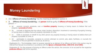 Money Laundering
 2(n) “offence of money laundering” has the meaning as defined in section 3;
 3. Offence of money laundering. —A person shall be guilty of offence of money laundering, if the
person: —
 (a) acquires, converts, possesses, uses or transfers property, knowing or having reason to believe that such
property is proceeds of crime;
 (b) conceals or disguises the true nature, origin, location, disposition, movement or ownership of property, knowing
or having reason to believe that such property is proceeds of crime;
 (c) holds or possesses on behalf of any other person any property knowing or having reason to believe that such
property is proceeds of crime; or
 (d) participates in, associates, conspires to commit, attempts to commit, aids, abets, facilitates, or counsels the
commission of the acts specified in clauses (a), (b) and (c).
[Explanation-I.]— The knowledge, intent or purpose required as an element of an offence set forth in this section may be
inferred from factual circumstances in accordance with the Qanun-e-Shahadat Order, 1984 (P.O. 10 of 1984).
[Explanation II.- For the purposes of proving an offence under this section, the conviction of an accused for the respective
predicate offence shall not be required.]
 