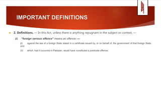 IMPORTANT DEFINITIONS
 2. Definitions. — In this Act, unless there is anything repugnant in the subject or context, —
(i) “foreign serious offence” means an offence: —
(i) against the law of a foreign State stated in a certificate issued by, or on behalf of, the government of that foreign State;
and
(ii) which, had it occurred in Pakistan, would have constituted a predicate offence;
 