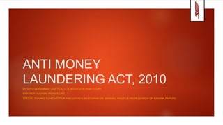 ANTI MONEY
LAUNDERING ACT, 2010
BY SYED MUHAMMAD IJAZ, FCA, LL.B. ADVOCATE HIGH COURT
PARTNER HUZAIMA IKRAM & IJAZ
SPECIAL THANKS TO MY MENTOR AND USTAD-E-MOHTARAM DR. IKRAMUL HAQ FOR HIS RESEARCH ON PANAMA PAPERS
 