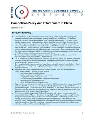 © 2014, US-China Business Council 1 
Competition Policy and Enforcement in China 
September 2014 
Executive Summary 
 China’s increased level of competition enforcement activity and the high-profile reporting of its competition investigations have prompted growing attention and concern from US companies. Eighty-six percent of companies responding to the US-China Business Council’s (USCBC’s) 2014 member company survey indicated they are at least somewhat concerned about China’s evolving competition regime—although more so about the potential impact than actual experience so far. 
 China’s competition regime framework is relatively new. The Antimonopoly Law (AML) came into force in 2008 after Chinese authorities spent more than a decade drafting the law and consulting with foreign competition authorities from the United States, the European Union, and other jurisdictions. The AML draws from elements of both the US and EU competition laws, though it is more closely tied to the EU model and contains some elements unique to China. 
 The rise in competition-related investigations has corresponded to the buildup in personnel at regulatory agencies following the AML’s implementation. 
 USCBC monitoring of publicly announced cases indicates that both foreign and domestic companies have been targets of AML-related investigations, but that foreign companies appear to have faced increasing scrutiny in recent months. 
 The perception that foreign companies are being disproportionately targeted is also fueled by China’s domestic media reporting, which has played up foreign-related investigations versus those of domestic companies. 
 Targeted or not, foreign companies have well-founded concerns about how investigations are conducted and decided. Company concerns include: 
o Fair treatment and nondiscrimination 
o Lack of due process and regulatory transparency 
o Lengthy time periods for merger reviews 
o Role of non-competitive factors in competition enforcement 
o Determination of remedies and fines 
o Broad definition of monopoly agreements 
 Bigger questions remain unanswered about the objectives of China’s competition regime, such as: Will China use the AML to protect domestic industry rather than promote fair competition? Is the government using the AML to force lower prices, rather than let the “market play the decisive role” as enshrined in the new economic reform program? The answers are not fully determined yet, but in at least some cases so far there are reasons for concern. 
 Government and industry groups in the United States must take effective steps to engage with various stakeholders in China on these issues through high-level advocacy and working-level policy dialogue and technical exchanges. It should be expected that China, with its large economy, will develop into the third leg of the global antitrust regime, along with the United States and the European Union. The recommendations in this report are directed at supporting the development of a competition regime in China that protects the legitimate interests of all stakeholders and integrates rather than conflicts with international best practices.  