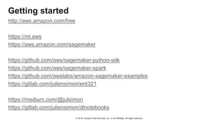 © 2018, Amazon Web Services, Inc. or Its Affiliates. All rights reserved.
Getting started
http://aws.amazon.com/free
https://ml.aws
https://aws.amazon.com/sagemaker
https://github.com/aws/sagemaker-python-sdk
https://github.com/aws/sagemaker-spark
https://github.com/awslabs/amazon-sagemaker-examples
https://gitlab.com/juliensimon/ent321
https://medium.com/@julsimon
https://gitlab.com/juliensimon/dlnotebooks
 
