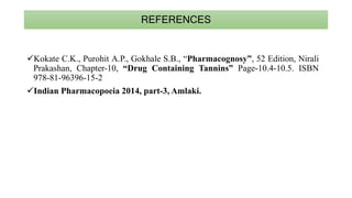 REFERENCES
Kokate C.K., Purohit A.P., Gokhale S.B., “Pharmacognosy”, 52 Edition, Nirali
Prakashan, Chapter-10, “Drug Containing Tannins” Page-10.4-10.5. ISBN
978-81-96396-15-2
Indian Pharmacopoeia 2014, part-3, Amlaki.
 