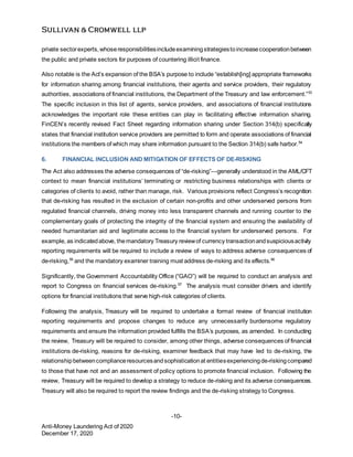 -10-
Anti-Money Laundering Act of 2020
December 17, 2020
private sectorexperts,whoseresponsibilitiesincludeexaminingstrategiestoincreasecooperationbetween
the public and private sectors for purposes of countering illicit finance.
Also notable is the Act’s expansion of the BSA’s purpose to include “establish[ing] appropriate frameworks
for information sharing among financial institutions, their agents and service providers, their regulatory
authorities, associations of financial institutions, the Department of the Treasury and law enforcement.”53
The specific inclusion in this list of agents, service providers, and associations of financial institutions
acknowledges the important role these entities can play in facilitating effective information sharing.
FinCEN’s recently revised Fact Sheet regarding information sharing under Section 314(b) specifically
states that financial institution service providers are permitted to form and operate associations of financial
institutions the members of which may share information pursuant to the Section 314(b) safe harbor.54
6. FINANCIAL INCLUSION AND MITIGATION OF EFFECTS OF DE-RISKING
The Act also addresses the adverse consequences of “de-risking”—generally understood in the AML/CFT
context to mean financial institutions’ terminating or restricting business relationships with clients or
categories of clients to avoid, rather than manage, risk. Various provisions reflect Congress’s recognition
that de-risking has resulted in the exclusion of certain non-profits and other underserved persons from
regulated financial channels, driving money into less transparent channels and running counter to the
complementary goals of protecting the integrity of the financial system and ensuring the availability of
needed humanitarian aid and legitimate access to the financial system for underserved persons. For
example, as indicatedabove, themandatory Treasury reviewof currency transactionandsuspiciousactivity
reporting requirements will be required to include a review of ways to address adverse consequences of
de-risking,55
and the mandatory examiner training must address de-risking and its effects.56
Significantly, the Government Accountability Office (“GAO”) will be required to conduct an analysis and
report to Congress on financial services de-risking.57
The analysis must consider drivers and identify
options for financial institutions that serve high-risk categories of clients.
Following the analysis, Treasury will be required to undertake a formal review of financial institution
reporting requirements and propose changes to reduce any unnecessarily burdensome regulatory
requirements and ensure the information provided fulfills the BSA’s purposes, as amended. In conducting
the review, Treasury will be required to consider, among other things, adverse consequences of financial
institutions de-risking, reasons for de-risking, examiner feedback that may have led to de-risking, the
relationshipbetweencomplianceresourcesandsophisticationat entitiesexperiencingde-riskingcompared
to those that have not and an assessment of policy options to promote financial inclusion. Following the
review, Treasury will be required to develop a strategy to reduce de-risking and its adverse consequences.
Treasury will also be required to report the review findings and the de-risking strategy to Congress.
 