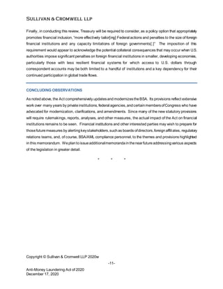 -11-
Anti-Money Laundering Act of 2020
December 17, 2020
Finally, in conducting this review, Treasury will be required to consider, as a policy option that appropriately
promotes financial inclusion, “more effectively tailor[ing] Federal actions and penalties to the size of foreign
financial institutions and any capacity limitations of foreign governments[.]” The imposition of this
requirement would appear to acknowledge the potential collateral consequences that may occur when U.S.
authorities impose significant penalties on foreign financial institutions in smaller, developing economies,
particularly those with less resilient financial systems for which access to U.S. dollars through
correspondent accounts may be both limited to a handful of institutions and a key dependency for their
continued participation in global trade flows.
CONCLUDING OBSERVATIONS
As notedabove, the Act comprehensively updatesandmodernizestheBSA. Its provisions reflect extensive
work over many years by privateinstitutions, federal agencies,andcertainmembersofCongress who have
advocated for modernization, clarifications, and amendments. Since many of the new statutory provisions
will require rulemakings, reports, analyses, and other measures, the actual impact of the Act on financial
institutions remains to be seen. Financial institutions and other interested parties may wish to prepare for
thosefuturemeasures by alertingkeystakeholders,suchas boards ofdirectors,foreignaffiliates, regulatory
relations teams, and, of course, BSA/AML compliance personnel, to the themes and provisions highlighted
in this memorandum. Weplantoissueadditionalmemorandainthenearfutureaddressingvarious aspects
of the legislation in greater detail.
* * *
Copyright © Sullivan & Cromwell LLP 2020w
 