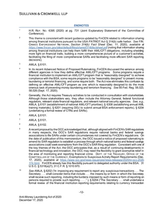-12-
Anti-Money Laundering Act of 2020
December 17, 2020
1
H.R. REP. NO. 6395 (2020) at pg. 731 (Joint Explanatory Statement of the Committee of
Conference).
2
This theme is consistent with recent guidance updated by FinCEN related to information sharing
among financial institutions pursuant to the USA PATRIOT Act § 314(b) safe harbor. See FIN.
CRIMES ENFORCEMENT NETWORK, Section 314(b) Fact Sheet (Dec. 11, 2020), available at
https://www.fincen.gov/sites/default/files/shared/314bfactsheet.pdf (noting that information sharing
among financial institutions can help them fulfill their AML/CFT obligations, including shedding
more light on financial trails, building a more comprehensive picture of a customer’s activities,
facilitating the filing of more comprehensive SARs and facilitating more efficient SAR reporting
decisions).
3
AMLA, § 6101.
4
In its recent Advanced Notice of Proposed Rulemaking, FinCEN discussed the variance among
different agencies in how they define effective AML/CFT programs. Some programs require a
financial institution to implement an AML/CFT program that is “reasonably designed” to achieve
compliance with the BSA, some require programs to be “reasonably designed” to prevent money
laundering or terrorist financing, and some require both. The Act now eliminates this confusion by
defining an effective AML/CFT program as one which is reasonably designed to do the more
onerous task of preventing money laundering and terrorism financing. See 85 Fed. Reg. 58,023,
58,026 (Sept. 17, 2020).
5
Generally, the Act requires Treasury activities to be conducted in consultation with stakeholders.
Although those stakeholders vary, they often include the Attorney General, federal functional
regulators, relevant state financial regulators, and relevant national security agencies. See, e.g.,
AMLA, § 6101 (establishment of national AML/CFT priorities), § 6308 (establishing annual AML
training materials), § 6201 (requiring DOJ to submit annual BSA enforcement reports), § 6204
(undertaking a formal review of CTRs and SARs).
6
AMLA, § 6101.
7
AMLA, § 6101.
8
AMLA, § 6102.
9
A recent proposal by theOCCacknowledgedthat, althoughalignedwithFinCEN’s SARregulations
in many respects, the OCC’s SAR regulations require national banks and federal savings
associations to file SARs under certain circumstances not covered by FinCEN’s regulations. On
the date of publication of this memorandum, the OCC issued a notice of proposed rulemaking to
amend its SAR regulation to establish a process through which national banks and federal savings
associations could seek exemptions from the OCC’s SAR filing regulation. Consistent with one of
the key themes of the Act, the OCC anticipates that, as a result of continuing developments in
financial technology and innovation, the OCC may need the flexibility to grant exemptive relief in
the area of monitoring and reporting financial crime. DEPT. OF THE TREASURY, OFFICE OF THE
COMPTROLLER OF THE CURRENCY, Exemptions to Suspicious Activity Report Requirements (Dec.
17, 2020), available at https://www.occ.gov/news-issuances/news-releases/2020/nr-occ-2020-
174.html. FinCEN already has this flexibility pursuant to delegated authority under the BSA. 31
U.S.C. § 5318(a)(7); 31 C.F.R. § 1010.970.
10
See AMLA, § 6202 (“In imposing any requirement to report any suspicious transactions . . . The
Secretary . . . shall consider items that include . . . the means by or form in which the Secretary
shall receive such reporting, including the burdens imposed by such means or form of reporting on
persons required to provide such reporting . . . .” ), § 6204 (“The Secretary . . . shall undertake a
formal review of the financial institution reporting requirements relating to currency transaction
ENDNOTES
 