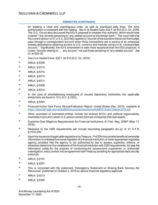 -14-
Anti-Money Laundering Act of 2020
December 17, 2020
ENDNOTES (CONTINUED)
for violating a clear and unambiguous order, as well as significant daily fines. The Act’s
authorization is consistent with this holding. See In re Sealed Case, 932 F.3d 915 (D.C. Cir. 2019).
The D.C. Circuit also discussed the DOJ’s proposal to broaden this authority, which would have
covered “‘any records pertaining to’ any related account at the foreign bank.” The court held that
thecurrent version of 31 U.S.C. §5318(k)applies to“records oftransactions thatdonot themselves
pass through a correspondent account when those transactions are in service of an enterprise
entirely dedicated to obtaining access to U.S. currency and markets using a U.S. correspondent
account.” Significantly, the Act’s amendment is even more expansive than the DOJ proposal—it
covers “records relating to . . . any account,” not just those pertaining to “any related account.” See
id. at 929–30.
23
See In re Sealed Case, 932 F.3d 915 (D.C. Cir. 2019).
24
AMLA, § 6309.
25
AMLA, § 6312.
26
AMLA, § 6310.
27
AMLA, § 6313
28
AMLA, § 6311.
29
AMLA, § 6306.
30
AMLA, § 6314.
31
In the case of whistleblowing employees of insured depository institutions, the applicable
protections are found in 12 U.S.C. § 1831j.
32
AMLA, § 6403.
33
Financial Action Task Force, Mutual Evaluation Report: United States (Dec. 2015), available at
https://www.fatf-gafi.org/media/fatf/documents/reports/mer4/MER-United-States-2016.pdf.
34
Other examples of exempted entities include tax-exempt 501(c) and political organizations,
charitable trusts and certain U.S. person-owned dormant companies that lack assets.
35
Customer Due Diligence Requirements for Financial Institutions, 81 Fed. Reg. 29397 (May 11,
2016).
36
Revisions to the CDD requirements will include rescinding paragraphs (b)–(j) of 31 C.F.R.
§ 1010.230.
37
Upontheissuanceofapplicableregulations byTreasury, FinCENmayprovidebeneficial ownership
information to a federal functional regulator of a financial institution or other appropriate regulatory
agency, provided that the agency is: (a) authorized by law to assess, supervise, enforce, or
otherwise determine thecompliance of the financial institution with CDD requirements; (b) uses the
information solely for the purpose of conducting the assessment, supervision, or authorized
investigation; and(c)enters intoanagreement withTreasury providing for appropriatedatasecurity
protocols.
38
AMLA, § 6101.
39
AMLA, § 6307.
40
This is consistent with the statement, “Interagency Statement on Sharing Bank Secrecy Act
Resources” published on October 3, 2018 by various financial regulatory agencies.
41
AMLA, § 6213.
42
AMLA, § 6305.
 