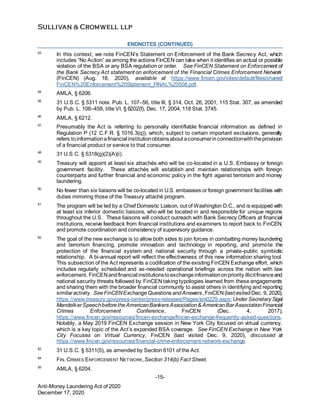 -15-
Anti-Money Laundering Act of 2020
December 17, 2020
ENDNOTES (CONTINUED)
43
In this context, we note FinCEN’s Statement on Enforcement of the Bank Secrecy Act, which
includes “No Action” as among the actions FinCEN can take when it identifies an actual or possible
violation of the BSA or any BSA regulation or order. See FinCEN Statement on Enforcement of
the Bank Secrecy Act statement on enforcement of the Financial Crimes Enforcement Network
(FinCEN) (Aug. 18, 2020), available at https://www.fincen.gov/sites/default/files/shared/
FinCEN%20Enforcement%20Statement_FINAL%20508.pdf.
44
AMLA, § 6206.
45
31 U.S.C. § 5311 note. Pub. L. 107–56, title III, § 314, Oct. 26, 2001, 115 Stat. 307, as amended
by Pub. L. 108–458, title VI, § 6202(f), Dec. 17, 2004, 118 Stat. 3745.
46
AMLA, § 6212.
47
Presumably the Act is referring to personally identifiable financial information as defined in
Regulation P (12 C.F.R. § 1016.3(q)), which, subject to certain important exclusions, generally
refers toinformationafinancial institutionobtainsabout aconsumerinconnectionwiththeprovision
of a financial product or service to that consumer.
48
31 U.S.C. § 5318(g)(2)(A)(i).
49
Treasury will appoint at least six attachés who will be co-located in a U.S. Embassy or foreign
government facility. These attachés will establish and maintain relationships with foreign
counterparts and further financial and economic policy in the fight against terrorism and money
laundering.
50
No fewer than six liaisons will be co-located in U.S. embassies or foreign government facilities with
duties mirroring those of the Treasury attaché program.
51
The program will be led by a Chief Domestic Liaison, out of Washington D.C., and is equipped with
at least six inferior domestic liaisons, who will be located in and responsible for unique regions
throughout the U.S. These liaisons will conduct outreach with Bank Secrecy Officers at financial
institutions, receive feedback from financial institutions and examiners to report back to FinCEN,
and promote coordination and consistency of supervisory guidance.
52
The goal of the new exchange is to allow both sides to join forces in combatting money laundering
and terrorism financing, promote innovation and technology in reporting, and promote the
protection of the financial system and national security through a private-public symbiotic
relationship. A bi-annual report will reflect the effectiveness of this new information sharing tool.
This subsection of the Act represents a codification of the existing FinCEN Exchange effort, which
includes regularly scheduled and as-needed operational briefings across the nation with law
enforcement, FinCENandfinancial institutionstoexchangeinformationonpriority illicitfinanceand
national security threats followed by FinCEN taking typologies learned from these engagements
and sharing them with the broader financial community to assist others in identifying and reporting
similaractivity. SeeFinCENExchangeQuestions andAnswers, FINCEN(lastvisitedDec. 9, 2020),
https://www.treasury.gov/press-center/press-releases/Pages/sm0229.aspx; Under Secretary Sigal
MandelkerSpeechbeforetheAmericanBankers Association& AmericanBarAssociationFinancial
Crimes Enforcement Conference, FINCEN (Dec. 4, 2017),
https://www.fincen.gov/resources/fincen-exchange/fincen-exchange-frequently-asked-questions.
Notably, a May 2019 FinCEN Exchange session in New York City focused on virtual currency,
which is a key topic of the Act’s expanded BSA coverage. See FinCEN Exchange in New York
City Focuses on Virtual Currency, FINCEN (last visited Dec. 9, 2020), discussed at
https://www.fincen.gov/resources/financial-crime-enforcement-network-exchange.
53
31 U.S.C. § 5311(5), as amended by Section 6101 of the Act.
54
FIN. CRIMES ENFORCEMENT NETWORK,Section 314(b) Fact Sheet.
55
AMLA, § 6204.
 