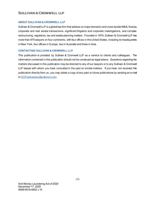 -17-
Anti-Money Laundering Act of 2020
December 17, 2020
4848-5918-4852 v.10
ABOUT SULLIVAN & CROMWELL LLP
Sullivan & Cromwell LLP is aglobal law firm that advises onmajordomestic andcross-borderM&A, finance,
corporate and real estate transactions, significant litigation and corporate investigations, and complex
restructuring, regulatory, tax and estate planning matters. Founded in 1879, Sullivan & Cromwell LLP has
more than 875 lawyers on four continents, with four offices in the United States, including its headquarters
in New York, four offices in Europe, two in Australia and three in Asia.
CONTACTING SULLIVAN & CROMWELL LLP
This publication is provided by Sullivan & Cromwell LLP as a service to clients and colleagues. The
information contained in this publication should not be construed as legal advice. Questions regarding the
matters discussed in this publication may be directed to any of our lawyers or to any Sullivan & Cromwell
LLP lawyer with whom you have consulted in the past on similar matters. If you have not received this
publication directly from us, you may obtain a copy of any past or future publications by sending an e-mail
to SCPublications@sullcrom.com.
 
