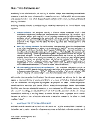 -3-
Anti-Money Laundering Act of 2020
December 17, 2020
Preventing money laundering and the financing of terrorism through reasonably designed risk-based
programs, in particular, marks a departure from the existing purpose of the BSA, which is to require reports
and records where they have a high degree of usefulness to law enforcement, regulators, and national
security authorities..4
Following are three additional examples of ways in which the Act reinforces and codifies the risk-based
approach:
 National Priorities: First, it requires Treasury5
to establish national priorities for AML/CFT and
financial institutions to incorporate these priorities into their risk-based AML/CFT programs. Such
incorporation will be a basis on which financial institutions are examined for BSA compliance. The
legislation not only makes explicit the responsibility of financial institutions to ensure that their
programs are risk-based and reflective of published Treasury priorities, but it also aims to ensure
alignment in this respect with the federal functional regulators’ BSA-related supervision and
examinations.
 AML/CFT Program Standards: Second, it requires Treasury and the federal functional regulators
to use a risk-based approach to setting minimum standards for AML/CFT programs and examining
for compliance with those standards. Over the years, FinCEN and the functional regulators have
moved towards a risk-basedapproach, primarilyviaguidance. TheAct codifies that approach, with
factors in prescribing, supervising and examining AML/CFT programs to include that they be (a)
“reasonably designed” to assure and monitor compliance with the BSA and (b) “risk-based,
including ensuring that more attention and resources of financial institutions are directed toward
higher-risk customers and activities,” consistent with the financial institution’s risk profile. The Act
provides that the duty to establish, maintain and enforce an AML/CFT program must remain the
responsibilityof, andbe performed by, persons intheUnitedStates, whichcouldimpactinstitutions
that conduct certain elements of U.S. financial crimes compliance abroad.6
 Factorsin Requiring SuspiciousActivity Reports: Third, it requires Treasury to consider the
purposes oftheBSA, as amended, as well as nationalpriorities, whenrequiringfinancial institutions
to file suspicious activity reports (“SARs”).7
SARs must be “guided by” a financial institution’s BSA
program, including risk assessment processes that take into account the national priorities.8
Although the reinforcement and codification of the risk-based approach are welcome, the Act does not
appear to require conforming or aligning amendments to be made to the federal functional regulators’
AML/CFT-related rules, including those requiring AML/CFT programs and SARs. Those rules generally
were issued under authorities other than the BSA and, although in many respects they are consistent with
FinCEN’s rules, there are notable differences and, in some instances, non-BSA-related purposes that are
also served.9
Accordingly, one issue that Treasury will likely consider, consistent with the Act’s various
references to minimizing or reducing burden, is whether any new AML/CFT program and SAR rules
increase the burden on financial institutions by adding to obligations imposed by the federal functional
regulators’ rules.10
2. MODERNIZATION OF THE AML/CFT REGIME
Another theme of the Act is the modernization of the AML/CFT regime, with emphases on embracing
technology and innovation, streamlining low-value processes, and eliminating obsolete regulations and
 