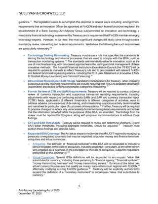 -4-
Anti-Money Laundering Act of 2020
December 17, 2020
guidance.11
The legislation seeks to accomplish this objective in several ways including, among others:
requirements that an Innovation Officer be appointed at FinCEN and each federal functional regulator; the
establishment of a Bank Secrecy Act Advisory Group subcommittee on innovation and technology; a
mandatory financial technology assessmentby Treasury andarequirement that FinCENmaintainemerging
technology experts. However, in our view, the most significant changes will likely come through several
mandatory review, rule-writing and revision requirements. We believe the following five such requirements
are particularly noteworthy:12
 Technology Testing Rulemaking: Treasury must issue a rule that specifies the standards for
testing the technology and internal processes that are used to comply with the BSA, such as
transaction monitoring systems.13
The standards are intended to allow for innovation, such as the
use of machine learning, with risk-based approaches to the testing and risk management of these
innovative methods. The Federal Financial Institutions Examination Council (the “FFIEC”) will be
required to update its manuals to reflect Treasury’s rule and to be consistent with relevant FinCEN
and federal functional regulator guidance, including the 2018 Joint Statement on Innovative Efforts
to Combat Money Laundering and Terrorist Financing.14
 Streamlined Noncomplex SAR Filings: Mandatory considerations for Treasury, when imposing
suspicious activity reporting requirements will include requiring that FinCEN establish streamlined
(automated) processes for filing noncomplex categories of reporting.15
 Formal Review of CTR and SAR Requirements: Treasury will be required to conduct a formal
review of currency transaction and suspicious transaction reporting requirements, including
adjustments with respect to continuing activity SARs and SAR and currency transaction report
(“CTR”) fields, applicability of different thresholds to different categories of activities, ways to
address adverse consequences of de-risking, and streamlining suspicious activity determinations
and narratives for particulartypes ofcustomersortransactions.16
Further,Treasury will berequired
to propose changes to reduce any unnecessarily burdensome regulatory requirements and ensure
that the information provided fulfills the purposes of the BSA, as amended. The findings from the
review must be reported to Congress, along with proposed recommendations to address those
findings.
 CTR and SAR Thresholds: Treasury will be required to review and determine whether CTR and
SAR dollar thresholds, including aggregate thresholds, should be adjusted.17
Treasury must
publish these findings and propose rules.
 Expanded BSACoverage: TheAct takes stepstomodernize theAML/CFTregimeby recognizing
previously unregulated channels that may be exploited to launder money and finance terrorism:
antiquities and virtual currencies.
o Antiquities: The definition of “financial institution” in the BSA will be expanded to include “a
personengaged inthetrade of antiquities, includinganadvisor, consultant,orany otherperson
who engages as a business in the solicitation or the sale of antiquities, subject to regulations
prescribed by the Secretary[.]”18
o Virtual Currencies: Several BSA definitions will be expanded to encompass “value that
substitutes for currency,” including those pertaining to “financial agency,” “financial institution,”
“money transmitting business” and “money transmitting service.” By virtue of the latter two,
virtual currency businesses that qualify as money transmitters must register with FinCEN,19
effectively codifying existing FinCEN guidance.20
Treasury will be explicitly authorized to
expand the definition of a “monetary instrument” to encompass “value that substitutes for
currency.”
 