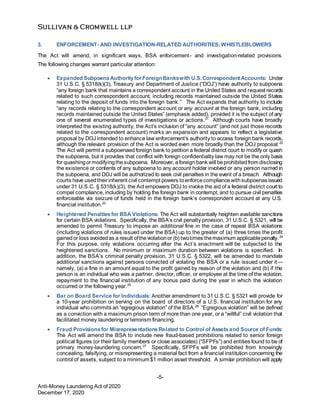 -5-
Anti-Money Laundering Act of 2020
December 17, 2020
3. ENFORCEMENT- AND INVESTIGATION-RELATED AUTHORITIES; WHISTLEBLOWERS
The Act will amend, in significant ways, BSA enforcement- and investigation-related provisions.
The following changes warrant particular attention:
 Expanded SubpoenaAuthorityforForeignBankswith U.S.CorrespondentAccounts: Under
31 U.S.C. § 5318(k)(3), Treasury and Department of Justice (“DOJ”) have authority to subpoena
“any foreign bank that maintains a correspondent account in the United States and request records
related to such correspondent account, including records maintained outside the United States
relating to the deposit of funds into the foreign bank.” The Act expands that authority to include
“any records relating to the correspondent account or any account at the foreign bank, including
records maintained outside the United States” (emphasis added), provided it is the subject of any
one of several enumerated types of investigations or actions.21
Although courts have broadly
interpreted the existing authority, the Act’s inclusion of “any account” (and not just those records
related to the correspondent account) marks an expansion and appears to reflect a legislative
proposal by DOJ intended to enhance law enforcement’s authority to access foreign bank records,
although the relevant provision of the Act is worded even more broadly than the DOJ proposal.22
The Act will permit a subpoenaed foreign bank to petition a federal district court to modify or quash
the subpoena, but it provides that conflict with foreign confidentiality law may not be the only basis
for quashingormodifyingthesubpoena. Moreover, aforeign bank will beprohibitedfrom disclosing
the existence or contents of any subpoena to any account holder involved or any person named in
the subpoena, and DOJ will be authorized to seek civil penalties in the event of a breach. Although
courts have usedtheirinherent civil contempt powers toenforcecompliancewithsubpoenasissued
under 31 U.S.C. § 5318(k)(3), the Act empowers DOJ to invoke the aid of a federal district court to
compel compliance, including by holding the foreign bank in contempt, and to pursue civil penalties
enforceable via seizure of funds held in the foreign bank’s correspondent account at any U.S.
financial institution.23
 Heightened Penaltiesfor BSA Violations: The Act will substantially heighten available sanctions
for certain BSA violations. Specifically, the BSA’s civil penalty provision, 31 U.S.C. § 5321, will be
amended to permit Treasury to impose an additional fine in the case of repeat BSA violations
(including violations of rules issued under the BSA) up to the greater of (a) three times the profit
gainedor loss avoidedas a result oftheviolationor (b) twotimes themaximum applicablepenalty.24
For this purpose, only violations occurring after the Act’s enactment will be subjected to the
heightened sanctions. No minimum or maximum duration between violations is specified. In
addition, the BSA’s criminal penalty provision, 31 U.S.C. § 5322, will be amended to mandate
additional sanctions against persons convicted of violating the BSA or a rule issued under it—
namely, (a) a fine in an amount equal to the profit gained by reason of the violation and (b) if the
person is an individual who was a partner, director, officer, or employee at the time of the violation,
repayment to the financial institution of any bonus paid during the year in which the violation
occurred or the following year.25
 Bar on Board Service for Individuals: Another amendment to 31 U.S.C. § 5321 will provide for
a 10-year prohibition on serving on the board of directors of a U.S. financial institution for any
individual who commits an “egregious violation” of the BSA.26
“Egregious violation” will be defined
as a conviction with a maximum prison term of more than one year, or a “willful” civil violation that
facilitated money laundering or terrorism financing.
 Fraud Provisionsfor MisrepresentationsRelated to Control of Assetsand Source of Funds:
The Act will amend the BSA to include new fraud-based prohibitions related to senior foreign
political figures (or their family members or close associates) (“SFPFs”) and entities found to be of
primary money-laundering concern.27
Specifically, SFPFs will be prohibited from knowingly
concealing, falsifying, or misrepresenting a material fact from a financial institution concerning the
control of assets, subject to a minimum $1 million asset threshold. A similar prohibition will apply
 