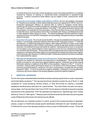 -6-
Anti-Money Laundering Act of 2020
December 17, 2020
to entities found to be of primary money laundering concern that violate prohibitions or conditions
imposed by Treasury on opening or maintaining certain correspondent or payable-through
accounts. A person convicted of either offense may be subject to fines, imprisonment, and/or
forfeiture.
 Congressional Oversight of BSA-related DPAsand NPAs: The Act will establish a framework
for Congressional oversight of BSA-related deferred prosecution agreements (“DPAs”) and non-
prosecution agreements (“NPAs”) by requiring DOJ to submit to Congress annual reports
containing a list of DPAs and NPAs entered into, amended, or terminated with any person during
that year for “a violation or suspected violation” of the BSA.28
DOJ will be required to includein the
annual reports, its justificationfortheactiontaken, alist offactors takenintoaccountindetermining
to take that action, and the extent to which DOJ coordinated with Treasury and federal functional
or state regulators before taking the action. This reporting obligation has the potential to impact
ongoing and future criminal BSA investigations and proceedings, although the preciseimplications
remain to be seen.
 Keep Open Requests: The Act will amend the BSA—through the establishment of statutory safe
harbors—toencouragecooperationrelatingtolawenforcement “keepopenrequests.”29
Underthe
amendments, if a federal law enforcement agency, after notifying FinCEN (or a state, local or tribal
law enforcement agency with FinCEN’s concurrence), submits a keep open request to a financial
institution, the financial institutionwill neither be liable for maintaining the account or transaction
nor be subject to any adverse federal or state supervisory action for such maintenance as long as
it is consistentwiththerequest. Theprovisions will encourageprudent administrationofkeepopen
requests by mandating termination dates and requiring that the relevant law enforcement agency
submit the keep open request to FinCEN and alert FinCEN about whether the financial institution
has implemented the request.
 BSA-SpecificWhistleblowerIncentivesandProtections: TheAct will expandtheBSA’sexisting
provisions for rewards for informants and protections to whistleblowers. The amendments will
provide incentives for, and protections against retaliation against, individuals who provide original
information relating to violations of the BSA to their employer, Treasury or DOJ.30
In terms of
incentives, Treasury will be permitted to award up to 30 percent of the total recovered monetary
sanctions (excluding forfeiture, restitution, and victim compensation), provided that the sanctions
exceed $1 million. In terms of protections against retaliation, employees of insured depository
institutions will remain subject to the existing regulatory protections against retaliation.31
4. BENEFICIAL OWNERSHIP
The Act will impose substantial federal beneficial ownership reporting requirements on certain corporations
and limited liability companies.32
The new requirements are intended to prevent the use of “fronts” or “shell
companies” for money laundering, terrorism finance, or other illicit activity by creating a centralized
database of beneficial owner information for covered entities. The United States has been criticized by,
among others, the Financial Action Task Force (“FATF”) for the absence of beneficial ownership reporting
requirements at the national level. FATF has described such absence as a “significant gap” and a “serious
deficiency”intheU.S. AMLregime.33
Ready accesstobeneficial ownershipinformationhas alsolong been
a goal of federal law enforcement and national security officials.
The Act will require any “reporting company” to submit, as part of the company formation or registration
process, a report to FinCEN that includes specific identification information for each “beneficial owner.”
FinCEN will then issue to the reporting individual or entity a unique FinCEN identifier number. The Act will
 