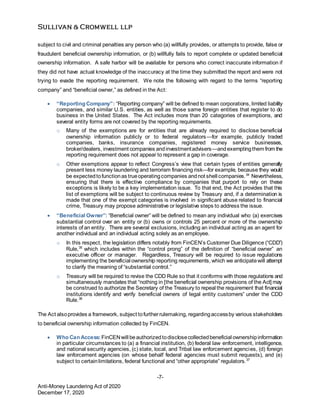 -7-
Anti-Money Laundering Act of 2020
December 17, 2020
subject to civil and criminal penalties any person who (a) willfully provides, or attempts to provide, false or
fraudulent beneficial ownership information, or (b) willfully fails to report complete or updated beneficial
ownership information. A safe harbor will be available for persons who correct inaccurate information if
they did not have actual knowledge of the inaccuracy at the time they submitted the report and were not
trying to evade the reporting requirement. We note the following with regard to the terms “reporting
company” and “beneficial owner,” as defined in the Act:
 “Reporting Company”: “Reporting company” will be defined to mean corporations, limited liability
companies, and similar U.S. entities, as well as those same foreign entities that register to do
business in the United States. The Act includes more than 20 categories of exemptions, and
several entity forms are not covered by the reporting requirements.
o Many of the exemptions are for entities that are already required to disclose beneficial
ownership information publicly or to federal regulators—for example, publicly traded
companies, banks, insurance companies, registered money service businesses,
broker/dealers, investment companies andinvestmentadvisers—andexemptingthem from the
reporting requirement does not appear to represent a gap in coverage.
o Other exemptions appear to reflect Congress’s view that certain types of entities generally
present less money laundering and terrorism financing risk—for example, because they would
be expectedtofunctionas trueoperatingcompanies andnot shell companies.34
Nevertheless,
ensuring that there is effective compliance by companies that purport to rely on these
exceptions is likely to be a key implementation issue. To that end, the Act provides that this
list of exemptions will be subject to continuous review by Treasury and, if a determination is
made that one of the exempt categories is involved in significant abuse related to financial
crime, Treasury may propose administrative or legislative steps to address the issue.
 “Beneficial Owner”: “Beneficial owner” will be defined to mean any individual who (a) exercises
substantial control over an entity or (b) owns or controls 25 percent or more of the ownership
interests of an entity. There are several exclusions, including an individual acting as an agent for
another individual and an individual acting solely as an employee.
o In this respect, the legislation differs notably from FinCEN’s Customer Due Diligence (“CDD”)
Rule,35
which includes within the “control prong” of the definition of “beneficial owner” an
executive officer or manager. Regardless, Treasury will be required to issue regulations
implementing the beneficial ownership reporting requirements, which we anticipatewill attempt
to clarify the meaning of “substantial control.”
o Treasury will be required to revise the CDD Rule so that it conforms with those regulations and
simultaneously mandates that “nothing in [the beneficial ownership provisions of the Act] may
be construed to authorize the Secretary of the Treasury to repeal the requirement that financial
institutions identify and verify beneficial owners of legal entity customers” under the CDD
Rule.36
The Act alsoprovides a framework, subject tofurtherrulemaking, regardingaccessby various stakeholders
to beneficial ownership information collected by FinCEN.
 Who Can Access:FinCENwill beauthorizedtodisclosecollectedbeneficial ownershipinformation
in particular circumstances to (a) a financial institution, (b) federal law enforcement, intelligence,
and national security agencies, (c) state, local, and Tribal law enforcement agencies, (d) foreign
law enforcement agencies (on whose behalf federal agencies must submit requests), and (e)
subject to certainlimitations, federal functional and “other appropriate” regulators.37
 