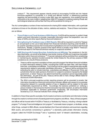 -9-
Anti-Money Laundering Act of 2020
December 17, 2020
conduct.42
This requirement appears directly aimed at encouraging FinCEN and the federal
functional regulators to coordinate, in a timely and efficient manner, in addressing questions
regarding the permissibility of conduct under AML laws and regulations, thus enabling financial
institutions to be more nimble in adapting their AML/CFT programs to address evolving threats and
technological advances without fear that they will be penalized for doing so.43
The Act contemplates a number of new mechanisms for sharing BSA-related information, with a particular
emphasis at times on the utilization of data, metrics, statistics and analytics. Three of these mechanisms
are as follows:
 Threat Pattern and Trend Analysesof BSA Reports: FinCEN will be required to publish threat
pattern and trend information to provide meaningful information about the preparation, use, and
value of SARs and other reports filed by financial institutions.44
 Strengthening the Feedback Loop on BSA Reports: DOJ will be required to submit to Treasury
an annual report on the use of data derived from financial institutions reporting under the BSA, to
be usedfor specifiedpurposes that includeenhancingfeedback andcommunicationswithfinancial
institutions. Notably, a specific purpose of this report will be to provide more detail in Treasury’s
semiannual report to the financial services industry on suspicious activities.45
 SAR Sharing with Foreign Branches, Subsidiariesand Affiliates: Two provisions in the Act,
described below, are aimed at facilitating cross-border sharing of SARs and suspicious transaction
information within financial institutions.46
Financial institutions will be prohibited from establishing
or maintaining any operation located outside the United States for the primary purpose of BSA
compliance as a result of these provisions.
o Treasury will be required toestablishathree-yearpilot program that allows financial institutions
to share information related to SARs, including that a SAR has been filed, with their foreign
branches, subsidiaries andaffiliates. Suchsharingmust besubject toappropriatedatasecurity
requirements related to personally identifiable information.47
Treasury will be prohibited from
extending the pilot to include branches, subsidiaries and affiliates in Russia and China and
jurisdictions that are state sponsors of terrorism or subject to sanctions imposed by the federal
government, or where Treasury has determined that the jurisdiction cannot reasonably protect
the information. As part of the pilot, Treasury will be able to hold a foreign affiliate liable for
disclosure of SAR information.
o The BSA’s principal suspicious activity reporting provision will be amended to provide that
informationreceived by a financial institutionfrom aforeign affiliate withrespect toasuspicious
transaction relevant to a possible violation of law or regulation will be subject to the same
confidentiality requirement as SARs. Accordingly, the statutory prohibition on notifying a
personinvolved in thetransactionthat thetransactionhas beenreported, as well as therelated
prohibition applicable to domestic government employees, will encompass information
received by a U.S. financial institution from a foreign affiliate.48
In additionto thesethreespecific examples,theActseekstoenhancecoordinationandinformationsharing
throughthecreationorenhancement ofseveral government programs andoffices. Many oftheseprograms
and offices will be housed within FinCEN or Treasury or facilitated by Treasury, including: a foreign attaché
program;49
a Foreign Financial Intelligence Unit program;50
a domestic liaison program, to facilitate, among
other things, outreach to BSA officers, receive feedback from financial institutions and examiners regarding
BSA exams, and promote consistency in guidance;51
a voluntarily public-private information sharing
program called the FinCEN Exchange;52
and a “supervisory team” of relevant stakeholders, including
 