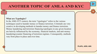 What are Typologies?
In the AML/CFT context, the term “typologies” refers to the various
techniques used to launder money or finance terrorism. Criminals are very
creative in developing methods to launder money and finance terrorism.
Money laundering and terrorism financing typologies in any given location
are heavily influenced by the economy, financial markets, and anti-money
laundering/counter financing of terrorism regimes. Consequently, methods
vary from place to place and over time.
PILAPIL, AZIEL ANN
 