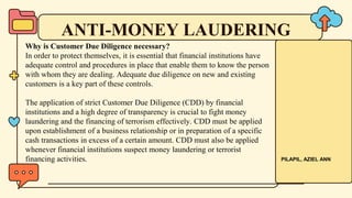 ANTI-MONEY LAUDERING
Why is Customer Due Diligence necessary?
In order to protect themselves, it is essential that financial institutions have
adequate control and procedures in place that enable them to know the person
with whom they are dealing. Adequate due diligence on new and existing
customers is a key part of these controls.
The application of strict Customer Due Diligence (CDD) by financial
institutions and a high degree of transparency is crucial to fight money
laundering and the financing of terrorism effectively. CDD must be applied
upon establishment of a business relationship or in preparation of a specific
cash transactions in excess of a certain amount. CDD must also be applied
whenever financial institutions suspect money laundering or terrorist
financing activities. PILAPIL, AZIEL ANN
 