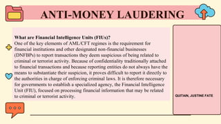 What are Financial Intelligence Units (FIUs)?
One of the key elements of AML/CFT regimes is the requirement for
financial institutions and other designated non-financial businesses
(DNFBPs) to report transactions they deem suspicious of being related to
criminal or terrorist activity. Because of confidentiality traditionally attached
to financial transactions and because reporting entities do not always have the
means to substantiate their suspicion, it proves difficult to report it directly to
the authorities in charge of enforcing criminal laws. It is therefore necessary
for governments to establish a specialized agency, the Financial Intelligence
Unit (FIU), focused on processing financial information that may be related
to criminal or terrorist activity.
ANTI-MONEY LAUDERING
QUITAIN, JUSTINE FATE
 
