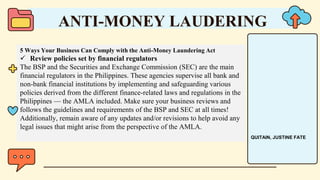 5 Ways Your Business Can Comply with the Anti-Money Laundering Act
 Review policies set by financial regulators
The BSP and the Securities and Exchange Commission (SEC) are the main
financial regulators in the Philippines. These agencies supervise all bank and
non-bank financial institutions by implementing and safeguarding various
policies derived from the different finance-related laws and regulations in the
Philippines — the AMLA included. Make sure your business reviews and
follows the guidelines and requirements of the BSP and SEC at all times!
Additionally, remain aware of any updates and/or revisions to help avoid any
legal issues that might arise from the perspective of the AMLA.
ANTI-MONEY LAUDERING
QUITAIN, JUSTINE FATE
 