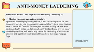 5 Ways Your Business Can Comply with the Anti-Money Laundering Act
 Monitor customer transactions regularly
Apart from following regulatory policies, it will also be important for your
business to have its own procedures in place and observe them on an ongoing
basis to ensure the financial future of your business. Having a Know Your
Customer (KYC) policy can help significantly to identify and prevent money
laundering activities, as it would help ensure the monitoring of all customer
activities and identification of financial transactions that might raise red
flags.
ANTI-MONEY LAUDERING
ARTIFICIO, JOMAR
 