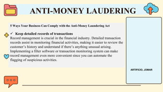 5 Ways Your Business Can Comply with the Anti-Money Laundering Act
 Keep detailed records of transactions
Record management is crucial in the financial industry. Detailed transaction
records assist in monitoring financial activities, making it easier to review the
customer’s history and understand if there’s anything unusual arising.
Implementing a filter software or transaction monitoring system can make
record management even more convenient since you can automate the
flagging of suspicious activities.
ANTI-MONEY LAUDERING
ARTIFICIO, JOMAR
 