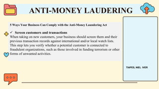 5 Ways Your Business Can Comply with the Anti-Money Laundering Act
 Screen customers and transactions
When taking on new customers, your business should screen them and their
previous transaction records against international and/or local watch lists.
This step lets you verify whether a potential customer is connected to
fraudulent organizations, such as those involved in funding terrorism or other
forms of unwanted activities.
ANTI-MONEY LAUDERING
TIAPES, NIEL IVER
 