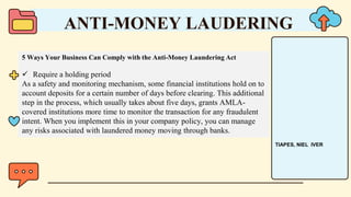 5 Ways Your Business Can Comply with the Anti-Money Laundering Act
 Require a holding period
As a safety and monitoring mechanism, some financial institutions hold on to
account deposits for a certain number of days before clearing. This additional
step in the process, which usually takes about five days, grants AMLA-
covered institutions more time to monitor the transaction for any fraudulent
intent. When you implement this in your company policy, you can manage
any risks associated with laundered money moving through banks.
ANTI-MONEY LAUDERING
TIAPES, NIEL IVER
 