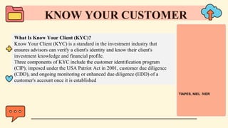 What Is Know Your Client (KYC)?
Know Your Client (KYC) is a standard in the investment industry that
ensures advisors can verify a client's identity and know their client's
investment knowledge and financial profile.
Three components of KYC include the customer identification program
(CIP), imposed under the USA Patriot Act in 2001, customer due diligence
(CDD), and ongoing monitoring or enhanced due diligence (EDD) of a
customer's account once it is established
KNOW YOUR CUSTOMER
TIAPES, NIEL IVER
 