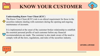 Understanding Know Your Client (KYC)
The Know Your Client (KYC) rule is an ethical requirement for those in the
securities industry dealing with customers during the opening and ongoing
maintenance of accounts.
It is implemented at the onset of the customer-broker relationship to establish
the essential personal profile of each customer before any financial
recommendations are made. The customer is also made aware of the need to
comply with all the laws, regulations, and rules of the securities industry.
KNOW YOUR CUSTOMER
USTARIS, LORI MAE
 