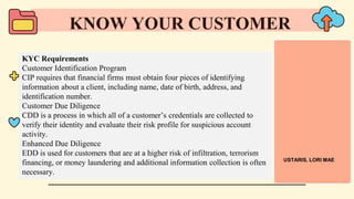 KYC Requirements
Customer Identification Program
CIP requires that financial firms must obtain four pieces of identifying
information about a client, including name, date of birth, address, and
identification number.
Customer Due Diligence
CDD is a process in which all of a customer’s credentials are collected to
verify their identity and evaluate their risk profile for suspicious account
activity.
Enhanced Due Diligence
EDD is used for customers that are at a higher risk of infiltration, terrorism
financing, or money laundering and additional information collection is often
necessary.
KNOW YOUR CUSTOMER
USTARIS, LORI MAE
 