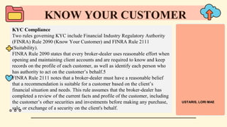 KYC Compliance
Two rules governing KYC include Financial Industry Regulatory Authority
(FINRA) Rule 2090 (Know Your Customer) and FINRA Rule 2111
(Suitability).
FINRA Rule 2090 states that every broker-dealer uses reasonable effort when
opening and maintaining client accounts and are required to know and keep
records on the profile of each customer, as well as identify each person who
has authority to act on the customer’s behalf.5
FINRA Rule 2111 notes that a broker-dealer must have a reasonable belief
that a recommendation is suitable for a customer based on the client’s
financial situation and needs. This rule assumes that the broker-dealer has
completed a review of the current facts and profile of the customer, including
the customer’s other securities and investments before making any purchase,
sale, or exchange of a security on the client's behalf.
KNOW YOUR CUSTOMER
USTARIS, LORI MAE
 