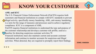 AML and KYC
The U.S. Financial Crimes Enforcement Network (FinCEN) requires both
customers and financial institutions to comply with KYC standards to prevent
illegal activity, specifically money laundering. AML, anti-money laundering,
is a term for the range of measures and processes used to achieve regulatory
compliance. KYC is a component of AML.
FinCEN requires financial institutions to understand the type and purpose of
the customer relationship and develop a customer risk profile, used as a
baseline for detecting suspicious customer activities.78
Financial institutions must also maintain current and accurate customer
information and continue to monitor accounts for suspicious and illegal
activities. When detected, they are required to promptly report their findings.
KNOW YOUR CUSTOMER
ZONIO, VANESSA
 