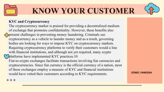KYC and Cryptocurrency
The cryptocurrency market is praised for providing a decentralized medium
of exchange that promotes confidentiality. However, these benefits also
present challenges in preventing money laundering. Criminals see
cryptocurrency as a vehicle to launder money and as a result, governing
bodies are looking for ways to impose KYC on cryptocurrency markets.
Requiring cryptocurrency platforms to verify their customers would a line
with financial institutions, and although not yet required, many crypto
platforms have implemented KYC practices.10
Fiat-to-crypto exchanges facilitate transactions involving fiat currencies and
cryptocurrencies. Since fiat currency is the official currency of a nation, most
of these exchanges employ a measure of KYC and financial institutions
would have vetted their customers according to KYC requirements.
KNOW YOUR CUSTOMER
ZONIO, VANESSA
 