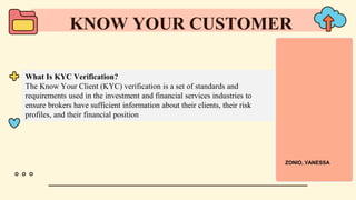 What Is KYC Verification?
The Know Your Client (KYC) verification is a set of standards and
requirements used in the investment and financial services industries to
ensure brokers have sufficient information about their clients, their risk
profiles, and their financial position
KNOW YOUR CUSTOMER
ZONIO, VANESSA
 