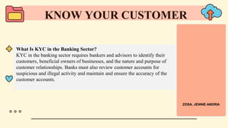 What Is KYC in the Banking Sector?
KYC in the banking sector requires bankers and advisors to identify their
customers, beneficial owners of businesses, and the nature and purpose of
customer relationships. Banks must also review customer accounts for
suspicious and illegal activity and maintain and ensure the accuracy of the
customer accounts.
KNOW YOUR CUSTOMER
ZOSA, JENNIE ANDRIA
 