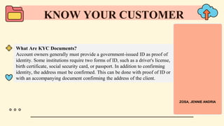 What Are KYC Documents?
Account owners generally must provide a government-issued ID as proof of
identity. Some institutions require two forms of ID, such as a driver's license,
birth certificate, social security card, or passport. In addition to confirming
identity, the address must be confirmed. This can be done with proof of ID or
with an accompanying document confirming the address of the client.
KNOW YOUR CUSTOMER
ZOSA, JENNIE ANDRIA
 
