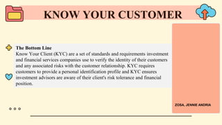 The Bottom Line
Know Your Client (KYC) are a set of standards and requirements investment
and financial services companies use to verify the identity of their customers
and any associated risks with the customer relationship. KYC requires
customers to provide a personal identification profile and KYC ensures
investment advisors are aware of their client's risk tolerance and financial
position.
KNOW YOUR CUSTOMER
ZOSA, JENNIE ANDRIA
 