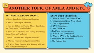 ANOTHER TOPIC OF AMLA AND KYC
ANTI-MONEY LAUDERING COUNCIL
a. Money Laundering Offenses and Penalties
b. What is Financing of Terrorism
c. How are Efforts to Combat Money Laundering
and Financing of Terrorism linked
d. How are Corruption and Money Laundering
linked. What are Typologies?
f. Why is Customer Due Diligence necessary
g. What are Financial Intelligence Units (FIUs)
h. 5 Ways Your Business Can Comply with the
Anti-Money Laundering Act
KNOW YOUR CUSTOMER
a. What Is Know Your Client (KYC)
b. Understanding Know Your Client
c. KYC Requirements
d. KYC Compliance
e. AML and KYC
f. KYC and Cryptocurrency
g. What is KYC verification
h. What Is KYC in the Banking Sector
i. What are KYC documents
j. The Bottom line
 