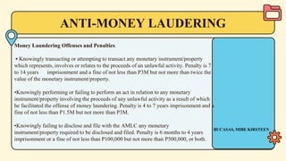 ANTI-MONEY LAUDERING
Money Laundering Offenses and Penalties
• Knowingly transacting or attempting to transact any monetary instrument/property
which represents, involves or relates to the proceeds of an unlawful activity. Penalty is 7
to 14 years imprisonment and a fine of not less than P3M but not more than twice the
value of the monetary instrument/property.
•Knowingly performing or failing to perform an act in relation to any monetary
instrument/property involving the proceeds of any unlawful activity as a result of which
he facilitated the offense of money laundering. Penalty is 4 to 7 years imprisonment and a
fine of not less than P1.5M but not more than P3M.
•Knowingly failing to disclose and file with the AMLC any monetary
instrument/property required to be disclosed and filed. Penalty is 6 months to 4 years
imprisonment or a fine of not less than P100,000 but not more than P500,000, or both.
BUCASAS, MIBE KIRSTEEN
 