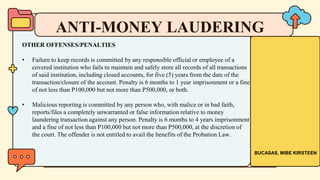 OTHER OFFENSES/PENALTIES
• Failure to keep records is committed by any responsible official or employee of a
covered institution who fails to maintain and safely store all records of all transactions
of said institution, including closed accounts, for five (5) years from the date of the
transaction/closure of the account. Penalty is 6 months to 1 year imprisonment or a fine
of not less than P100,000 but not more than P500,000, or both.
• Malicious reporting is committed by any person who, with malice or in bad faith,
reports/files a completely unwarranted or false information relative to money
laundering transaction against any person. Penalty is 6 months to 4 years imprisonment
and a fine of not less than P100,000 but not more than P500,000, at the discretion of
the court. The offender is not entitled to avail the benefits of the Probation Law.
ANTI-MONEY LAUDERING
BUCASAS, MIBE KIRSTEEN
 