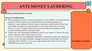 OTHER OFFENSES/PENALTIES
Breach of confidentiality
● When reporting covered or suspicious transactions to the AMLC, covered institutions
and their officers/employees are prohibited from communicating directly or
indirectly, in any manner or by any means, to any person/entity/media, the fact that
such report was made, the contents thereof, or any other information in relation
thereto. In case of violation thereof, the concerned official and employee of the
covered institution shall be criminally liable.
● Neither may such reporting be published or aired in any manner or form by the mass
media, electronic mail or other similar devices.
● In case of a breach of confidentiality published or reported by media, the responsible
reporter, writer, president, publisher, manager and editor-in-chief shall also be held
criminally liable. Penalty is 3 to 8 years imprisonment and a fine of not less than
P500,000 but not more than P1M.
ANTI-MONEY LAUDERING
DE GUZMAN, KYLE MARION
 