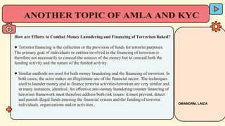 How are Efforts to Combat Money Laundering and Financing of Terrorism linked?
● Terrorist financing is the collection or the provision of funds for terrorist purposes.
The primary goal of individuals or entities involved in the financing of terrorism is
therefore not necessarily to conceal the sources of the money but to conceal both the
funding activity and the nature of the funded activity.
● Similar methods are used for both money laundering and the financing of terrorism. In
both cases, the actor makes an illegitimate use of the financial sector. The techniques
used to launder money and to finance terrorist activities/terrorism are very similar and,
in many instances, identical. An effective anti-money laundering/counter financing of
terrorism framework must therefore address both risk issues: it must prevent, detect
and punish illegal funds entering the financial system and the funding of terrorist
individuals, organizations and/or activities.. OMANDAM, LAICA
 