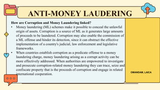 How are Corruption and Money Laundering linked?
• Money laundering (ML) schemes make it possible to conceal the unlawful
origin of assets. Corruption is a source of ML as it generates large amounts
of proceeds to be laundered. Corruption may also enable the commission of
a ML offense and hinder its detection, since it can obstruct the effective
implementation of a country's judicial, law enforcement and legislative
frameworks.
• When countries establish corruption as a predicate offense to a money
laundering charge, money laundering arising as a corrupt activity can be
more effectively addressed. When authorities are empowered to investigate
and prosecute corruption-related money laundering they can trace, seize and
confiscate property that is the proceeds of corruption and engage in related
international cooperation.
ANTI-MONEY LAUDERING
OMANDAM, LAICA
 